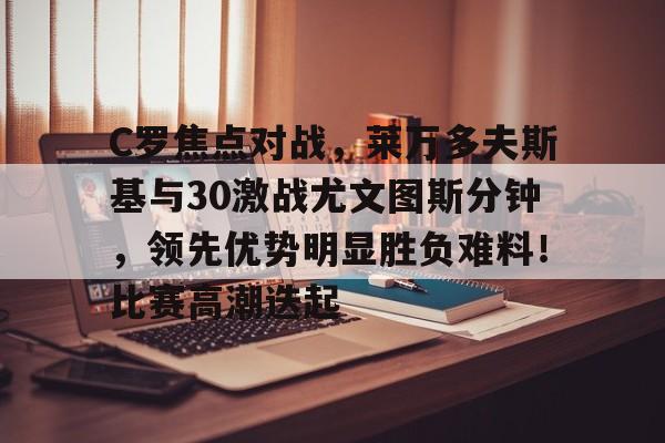 爱游戏官网-关于C罗焦点对战，莱万多夫斯基与30激战尤文图斯分钟，领先优势明显胜负难料！比赛高潮迭起的信息