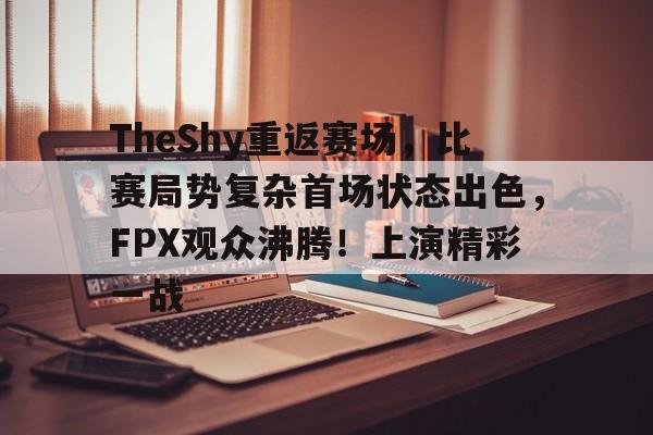 爱游戏登入-TheShy重返赛场，比赛局势复杂首场状态出色，FPX观众沸腾！上演精彩一战的简单介绍
