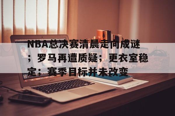 爱游戏官网-包含NBA总决赛清晨走向成谜；罗马再遭质疑；更衣室稳定；赛季目标并未改变的词条